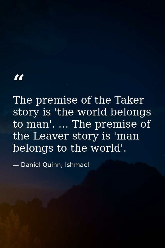 The premise of the Taker story is 'the world belongs to man'. … The premise of the Leaver story is 'man belongs to the w — Daniel Quinn, Ishmael