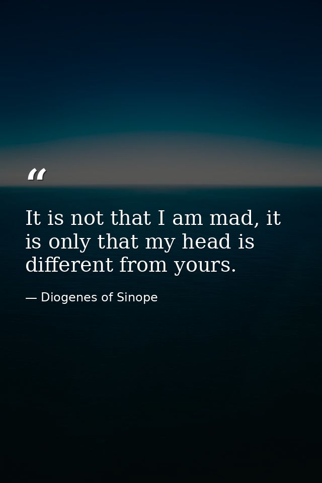 It is not that I am mad, it is only that my head is different from yours. — Diogenes of Sinope