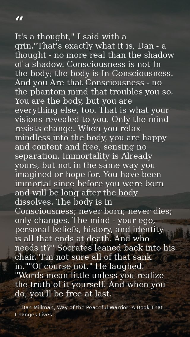 It's a thought," I said with a grin."That's exactly what it is, Dan - a thought - no more real than the shadow of a shad — Dan Millman, Way of the Peaceful Warrior: A Book That Changes Lives