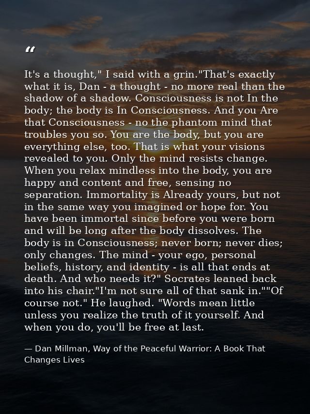 It's a thought," I said with a grin."That's exactly what it is, Dan - a thought - no more real than the shadow of a shad — Dan Millman, Way of the Peaceful Warrior: A Book That Changes Lives