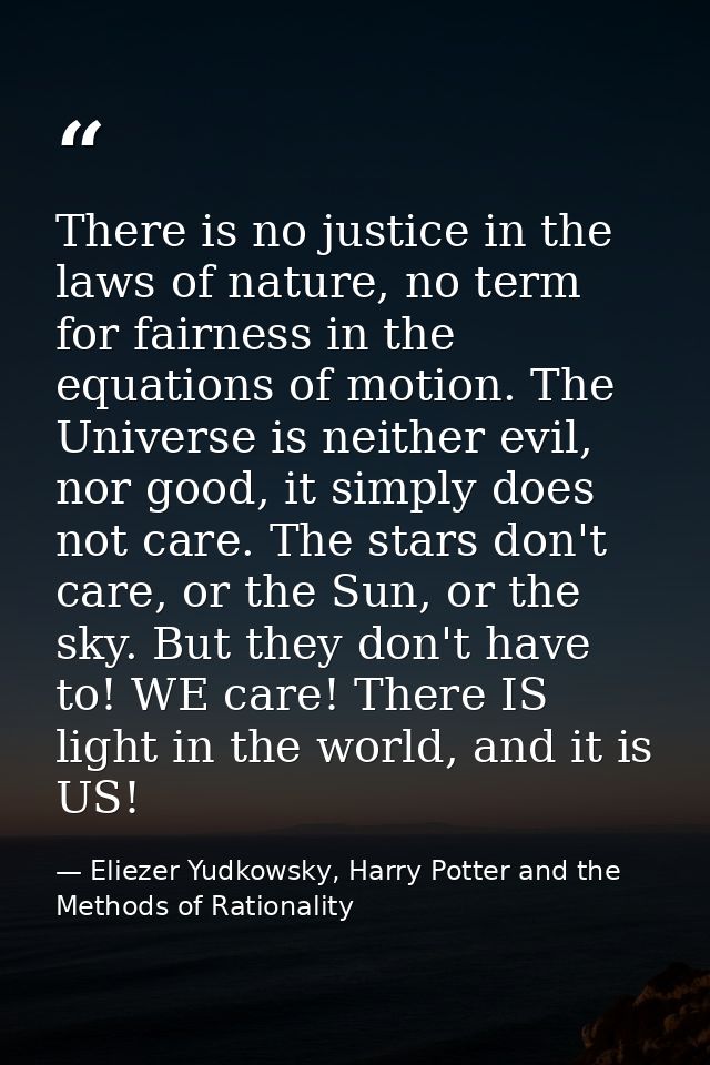 There is no justice in the laws of nature, no term for fairness in the equations of motion. The Universe is neither evil — Eliezer Yudkowsky, Harry Potter and the Methods of Rationality