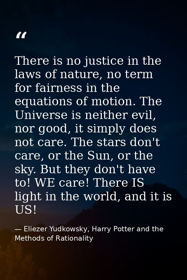 There is no justice in the laws of nature, no term for fairness in the equations of motion. The Universe is neither evil — Eliezer Yudkowsky, Harry Potter and the Methods of Rationality