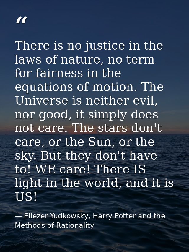 There is no justice in the laws of nature, no term for fairness in the equations of motion. The Universe is neither evil — Eliezer Yudkowsky, Harry Potter and the Methods of Rationality