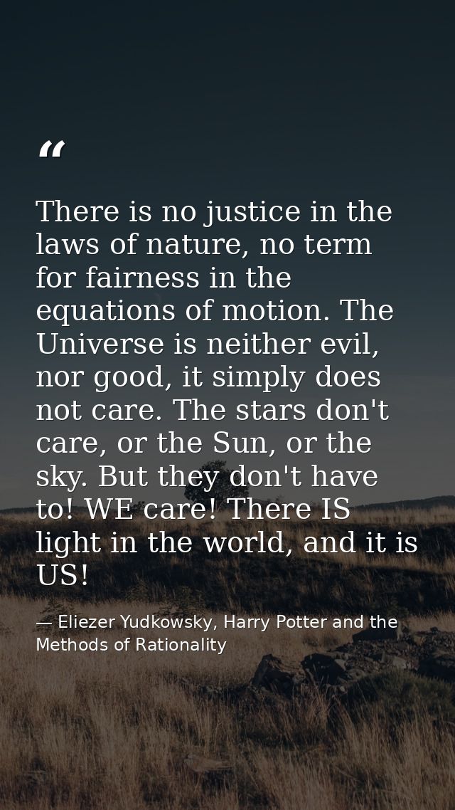 There is no justice in the laws of nature, no term for fairness in the equations of motion. The Universe is neither evil — Eliezer Yudkowsky, Harry Potter and the Methods of Rationality