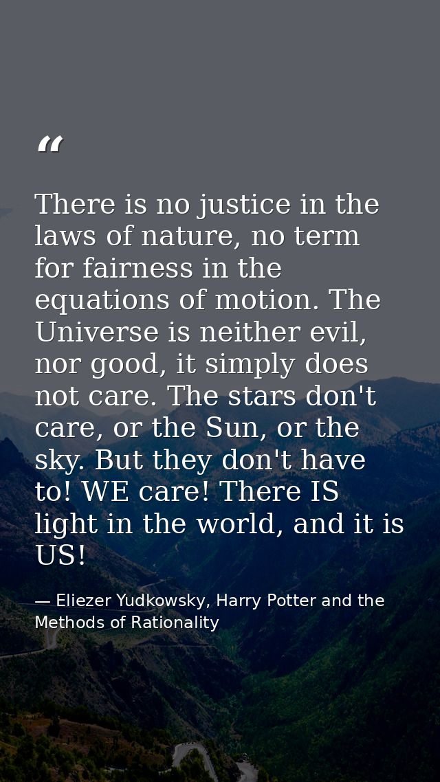 There is no justice in the laws of nature, no term for fairness in the equations of motion. The Universe is neither evil — Eliezer Yudkowsky, Harry Potter and the Methods of Rationality