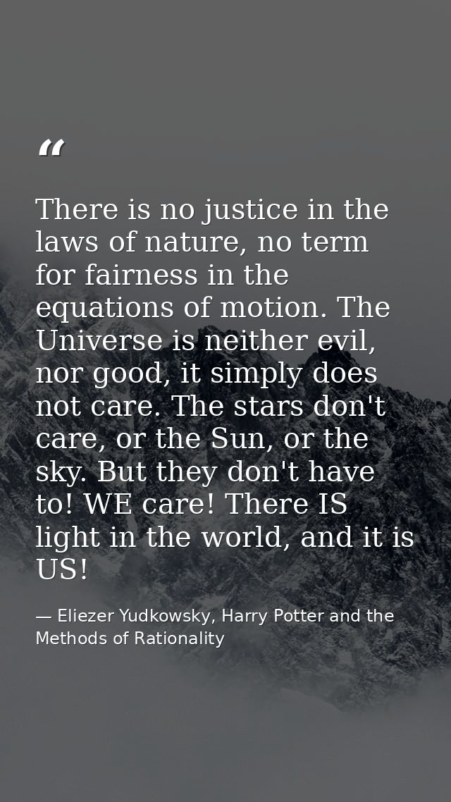 There is no justice in the laws of nature, no term for fairness in the equations of motion. The Universe is neither evil — Eliezer Yudkowsky, Harry Potter and the Methods of Rationality