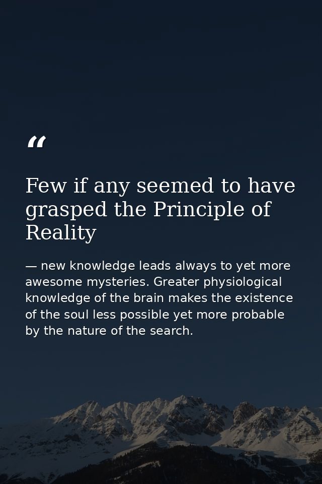 Few if any seemed to have grasped the Principle of Reality — new knowledge leads always to yet more awesome mysteries. Greater physiological knowledge of the brain makes the existence of the soul less possible yet more probable by the nature of the search.