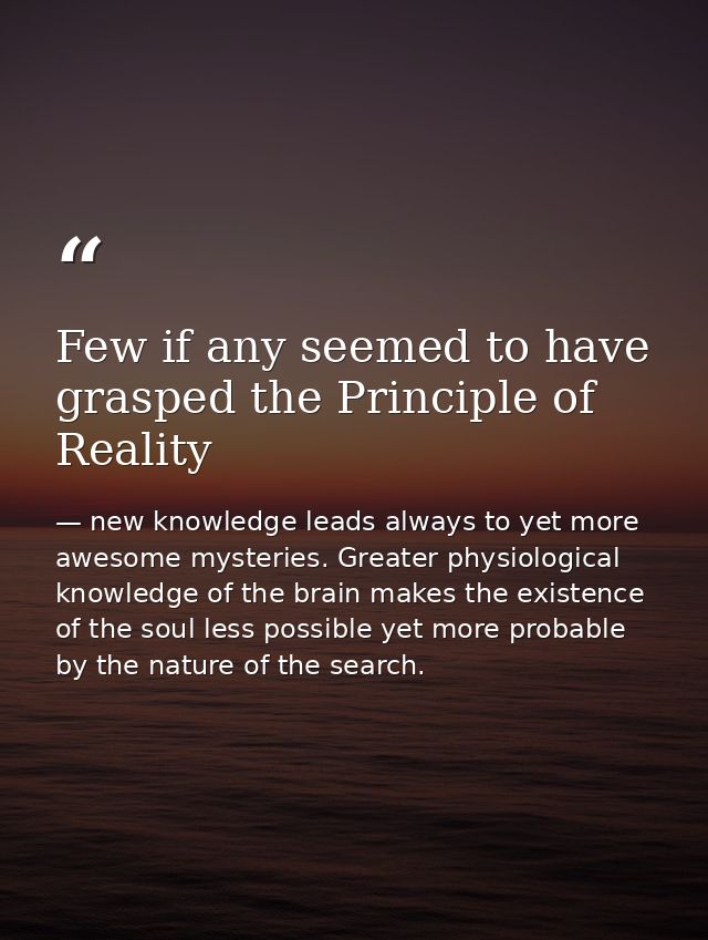 Few if any seemed to have grasped the Principle of Reality — new knowledge leads always to yet more awesome mysteries. Greater physiological knowledge of the brain makes the existence of the soul less possible yet more probable by the nature of the search.