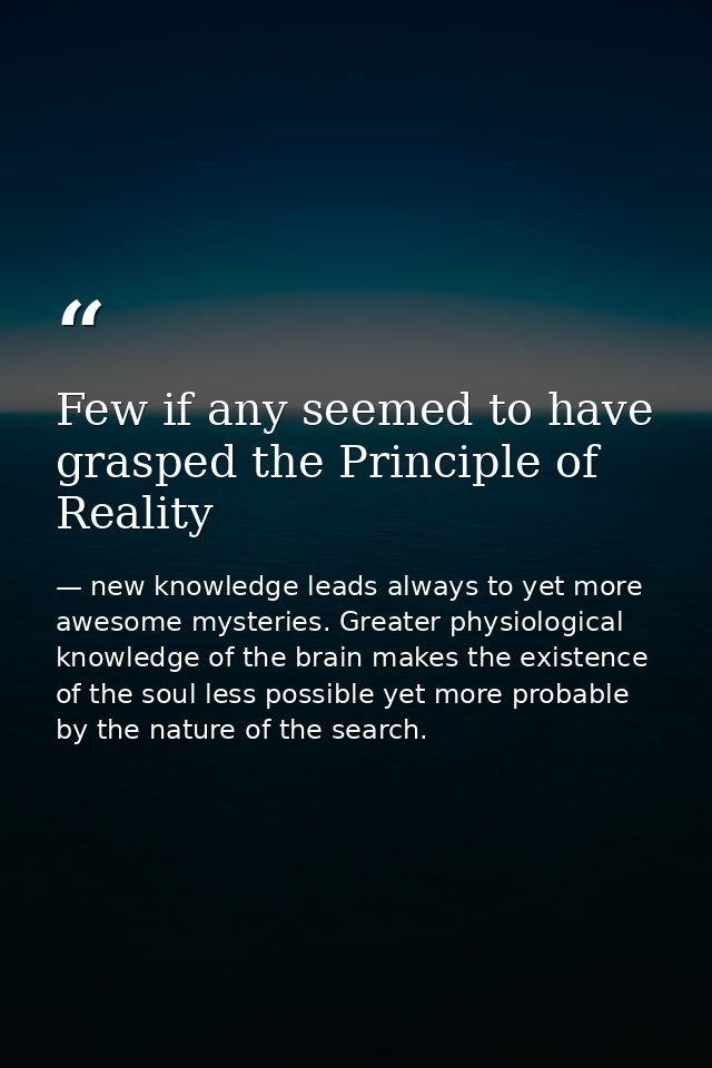 Few if any seemed to have grasped the Principle of Reality — new knowledge leads always to yet more awesome mysteries. Greater physiological knowledge of the brain makes the existence of the soul less possible yet more probable by the nature of the search.