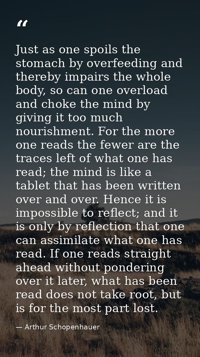 Just as one spoils the stomach by overfeeding and thereby impairs the whole body, so can one overload and choke the mind — Arthur Schopenhauer
