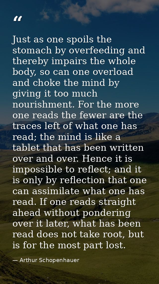 Just as one spoils the stomach by overfeeding and thereby impairs the whole body, so can one overload and choke the mind — Arthur Schopenhauer