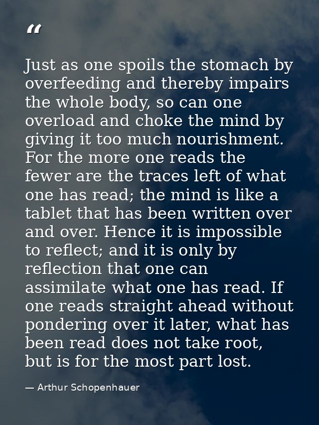 Just as one spoils the stomach by overfeeding and thereby impairs the whole body, so can one overload and choke the mind — Arthur Schopenhauer