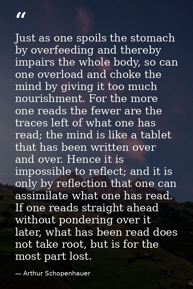 Just as one spoils the stomach by overfeeding and thereby impairs the whole body, so can one overload and choke the mind — Arthur Schopenhauer