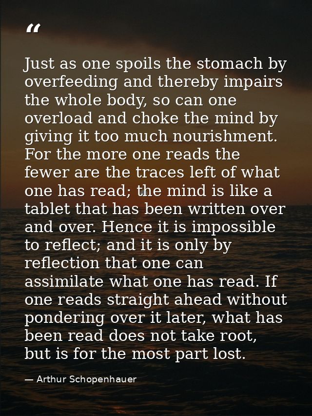 Just as one spoils the stomach by overfeeding and thereby impairs the whole body, so can one overload and choke the mind — Arthur Schopenhauer