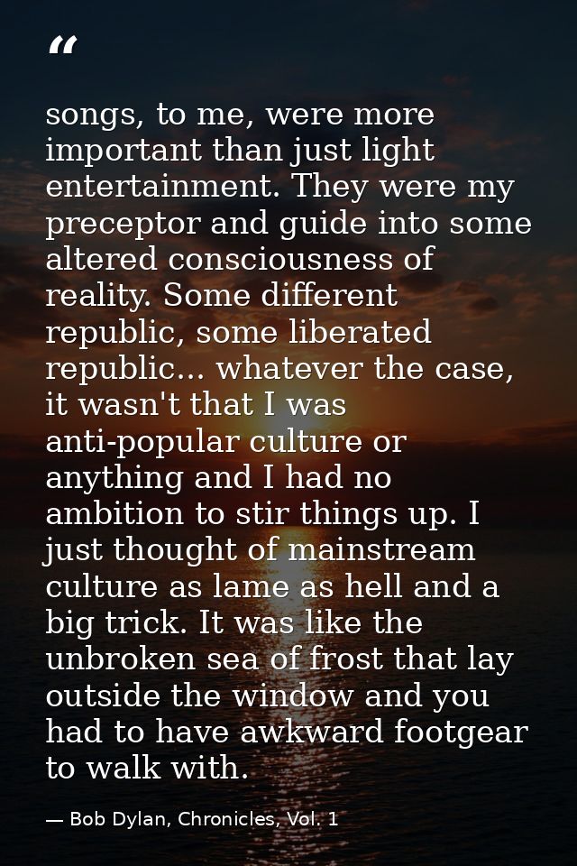 songs, to me, were more important than just light entertainment. They were my preceptor and guide into some altered cons — Bob Dylan, Chronicles, Vol. 1