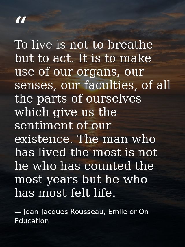 To live is not to breathe but to act. It is to make use of our organs, our senses, our faculties, of all the parts of ou — Jean-Jacques Rousseau, Emile or On Education