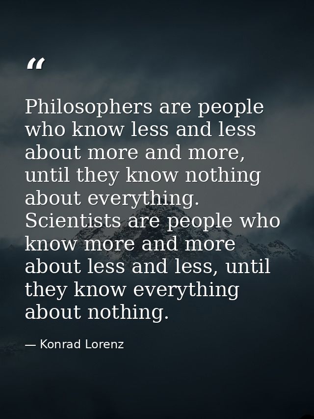 Philosophers are people who know less and less about more and more, until they know nothing about everything. Scientists — Konrad Lorenz