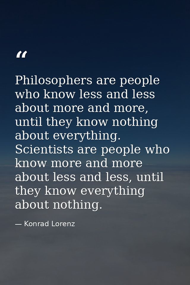 Philosophers are people who know less and less about more and more, until they know nothing about everything. Scientists — Konrad Lorenz