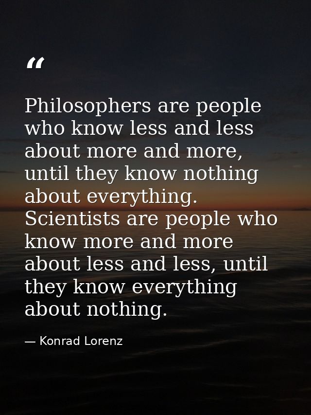 Philosophers are people who know less and less about more and more, until they know nothing about everything. Scientists — Konrad Lorenz