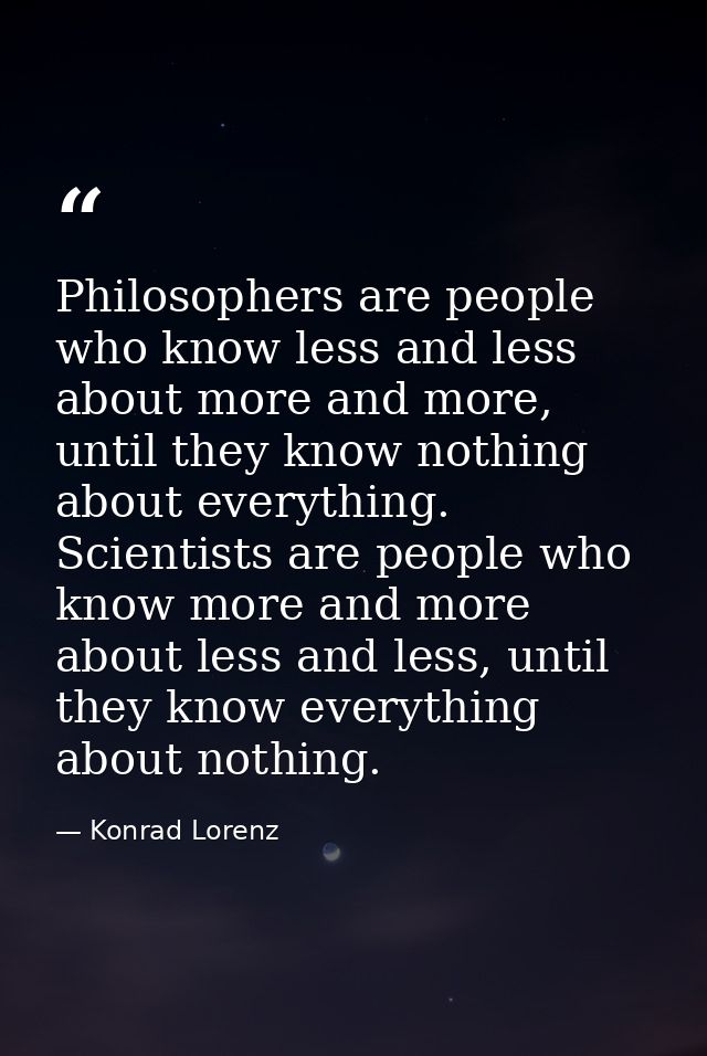 Philosophers are people who know less and less about more and more, until they know nothing about everything. Scientists — Konrad Lorenz