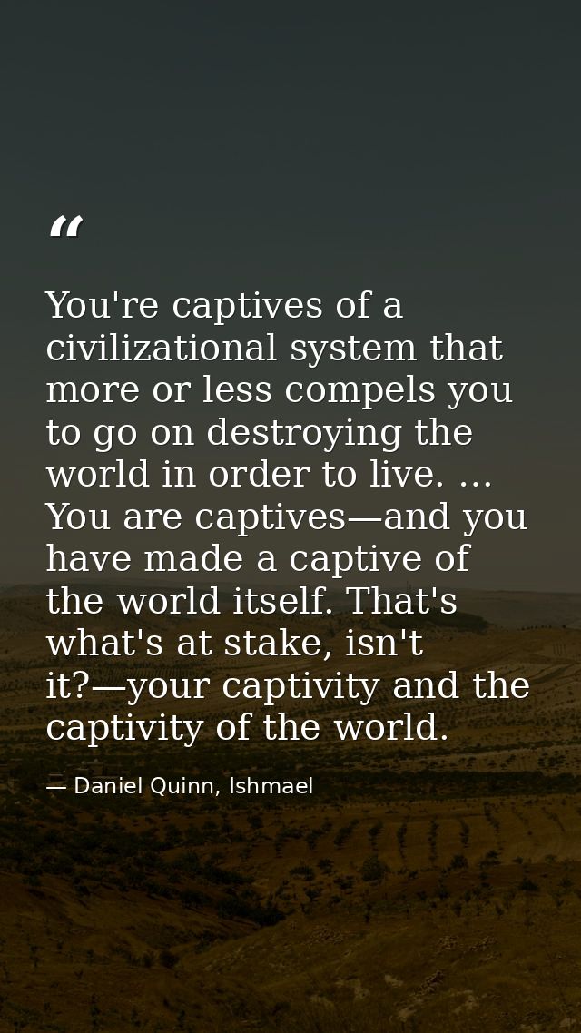 You're captives of a civilizational system that more or less compels you to go on destroying the world in order to live. — Daniel Quinn, Ishmael