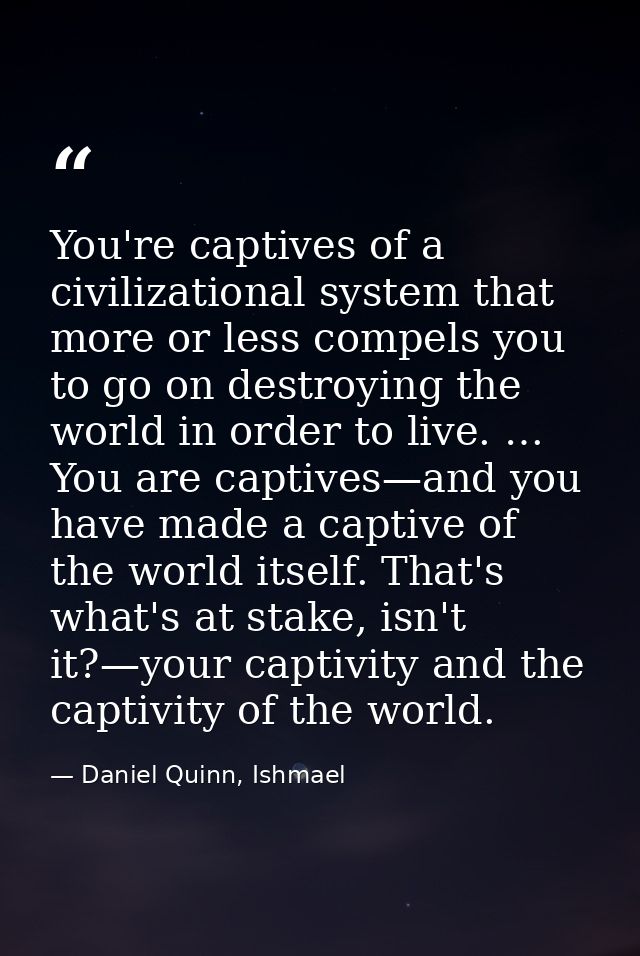 You're captives of a civilizational system that more or less compels you to go on destroying the world in order to live. — Daniel Quinn, Ishmael