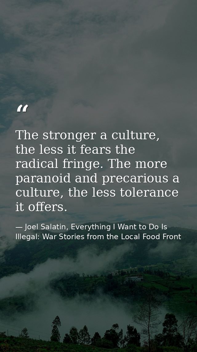 The stronger a culture, the less it fears the radical fringe. The more paranoid and precarious a culture, the less toler — Joel Salatin, Everything I Want to Do Is Illegal: War Stories from the Local Food Front