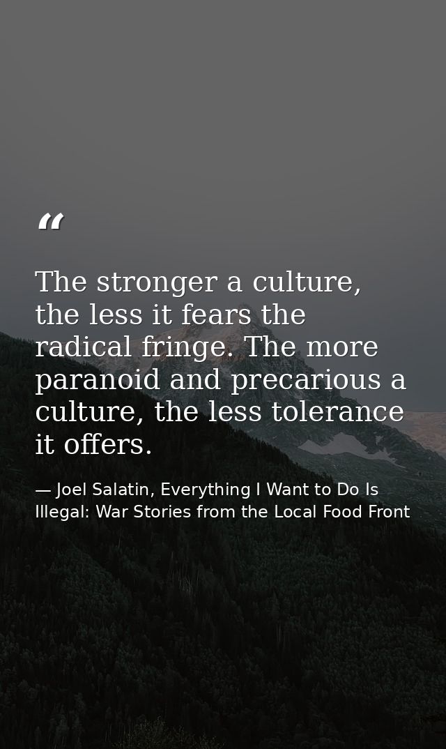 The stronger a culture, the less it fears the radical fringe. The more paranoid and precarious a culture, the less toler — Joel Salatin, Everything I Want to Do Is Illegal: War Stories from the Local Food Front