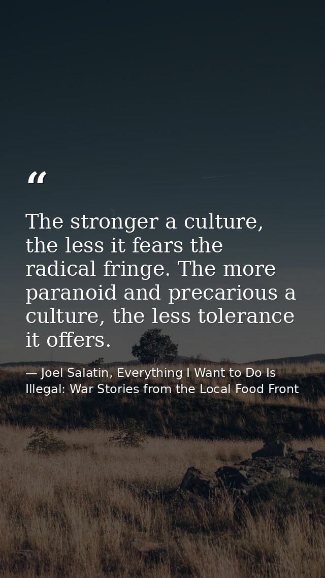 The stronger a culture, the less it fears the radical fringe. The more paranoid and precarious a culture, the less toler — Joel Salatin, Everything I Want to Do Is Illegal: War Stories from the Local Food Front