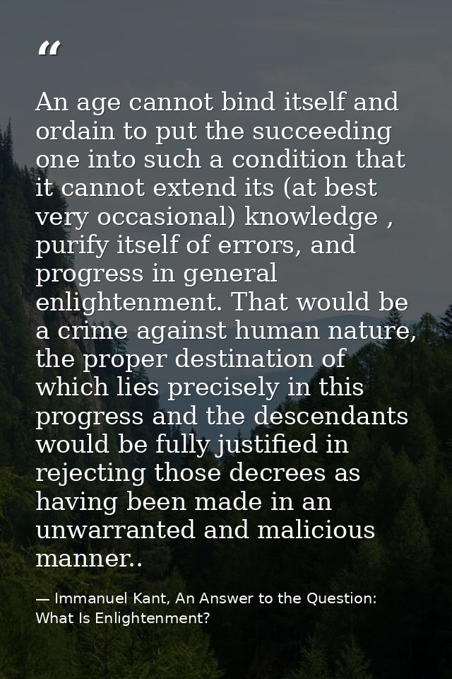 An age cannot bind itself and ordain to put the succeeding one into such a condition that it cannot extend its (at best  — Immanuel Kant, An Answer to the Question: What Is Enlightenment?
