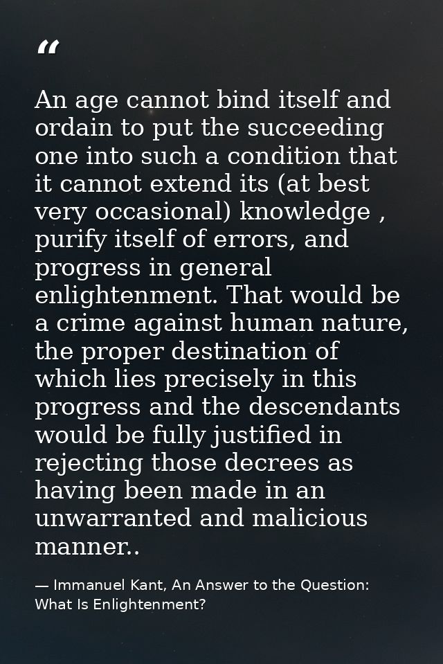 An age cannot bind itself and ordain to put the succeeding one into such a condition that it cannot extend its (at best  — Immanuel Kant, An Answer to the Question: What Is Enlightenment?