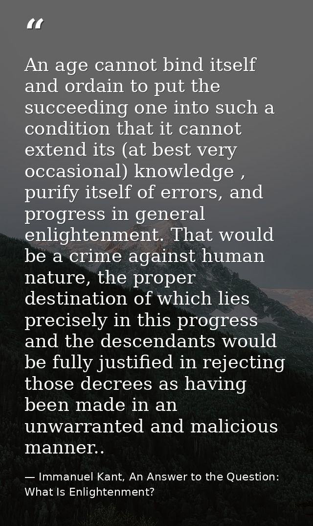 An age cannot bind itself and ordain to put the succeeding one into such a condition that it cannot extend its (at best  — Immanuel Kant, An Answer to the Question: What Is Enlightenment?