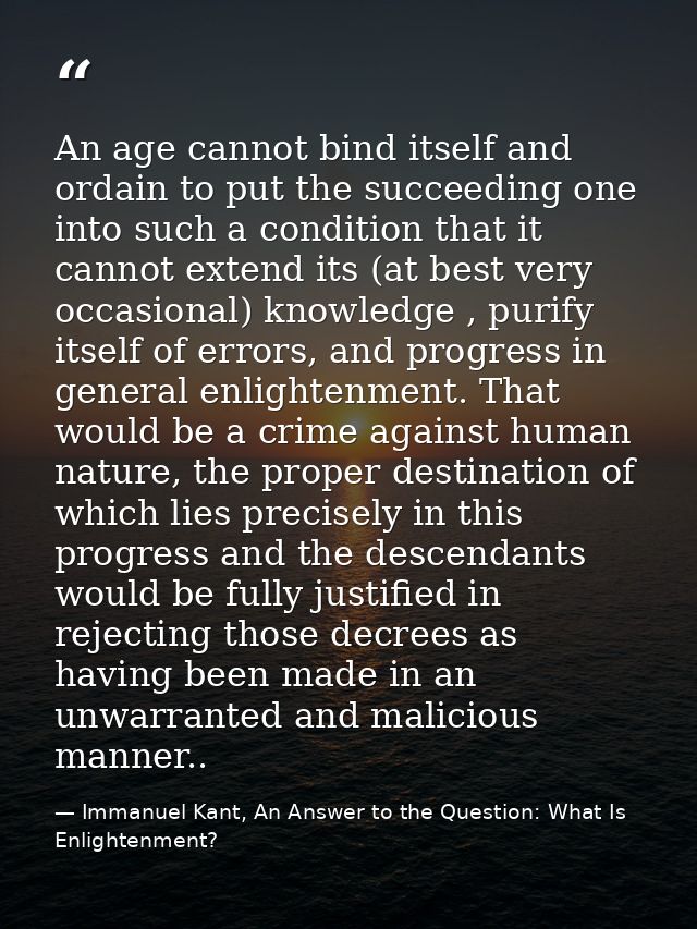 An age cannot bind itself and ordain to put the succeeding one into such a condition that it cannot extend its (at best  — Immanuel Kant, An Answer to the Question: What Is Enlightenment?