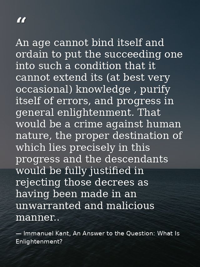 An age cannot bind itself and ordain to put the succeeding one into such a condition that it cannot extend its (at best  — Immanuel Kant, An Answer to the Question: What Is Enlightenment?