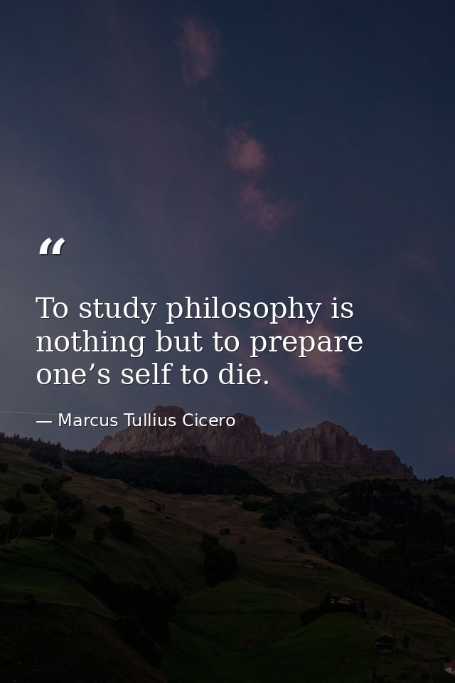 To study philosophy is nothing but to prepare one’s self to die. — Marcus Tullius Cicero