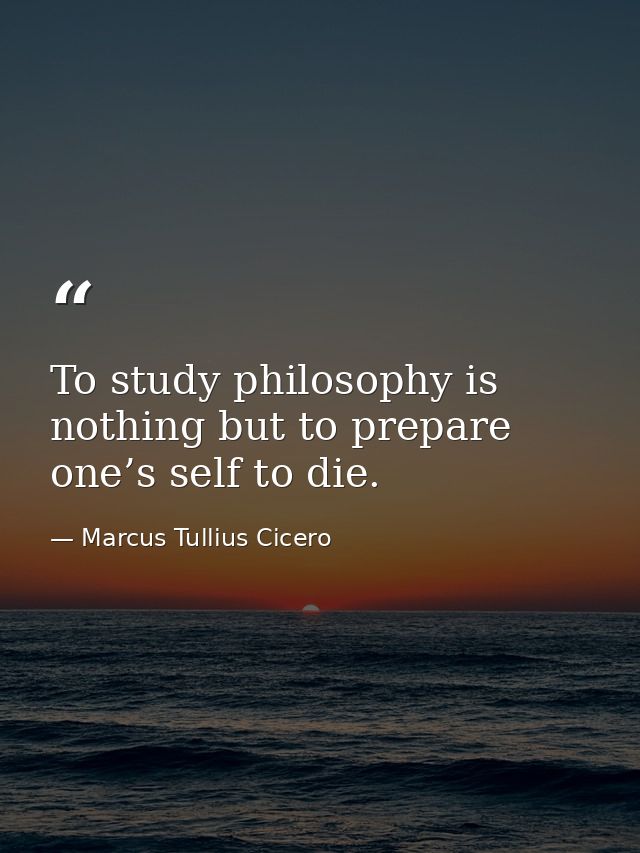 To study philosophy is nothing but to prepare one’s self to die. — Marcus Tullius Cicero