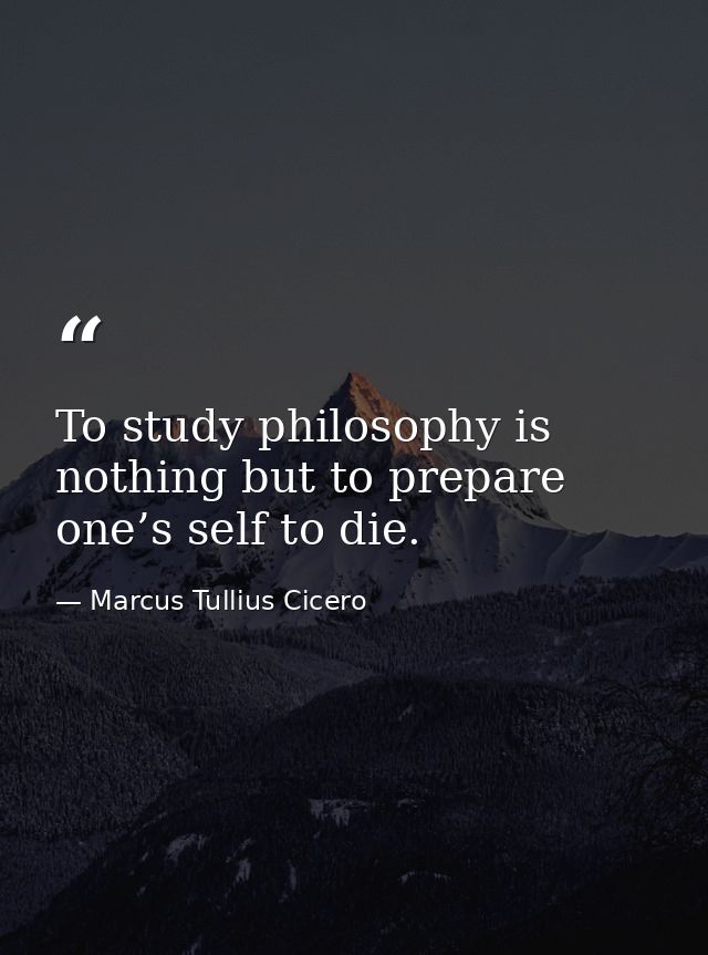 To study philosophy is nothing but to prepare one’s self to die. — Marcus Tullius Cicero