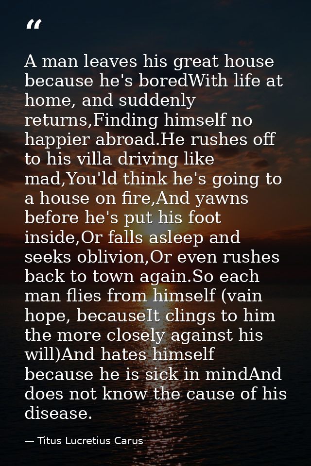 A man leaves his great house because he's boredWith life at home, and suddenly returns,Finding himself no happier abroad — Titus Lucretius Carus