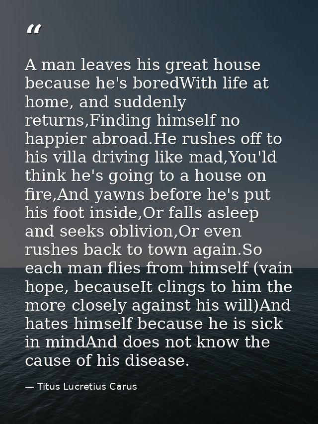 A man leaves his great house because he's boredWith life at home, and suddenly returns,Finding himself no happier abroad — Titus Lucretius Carus