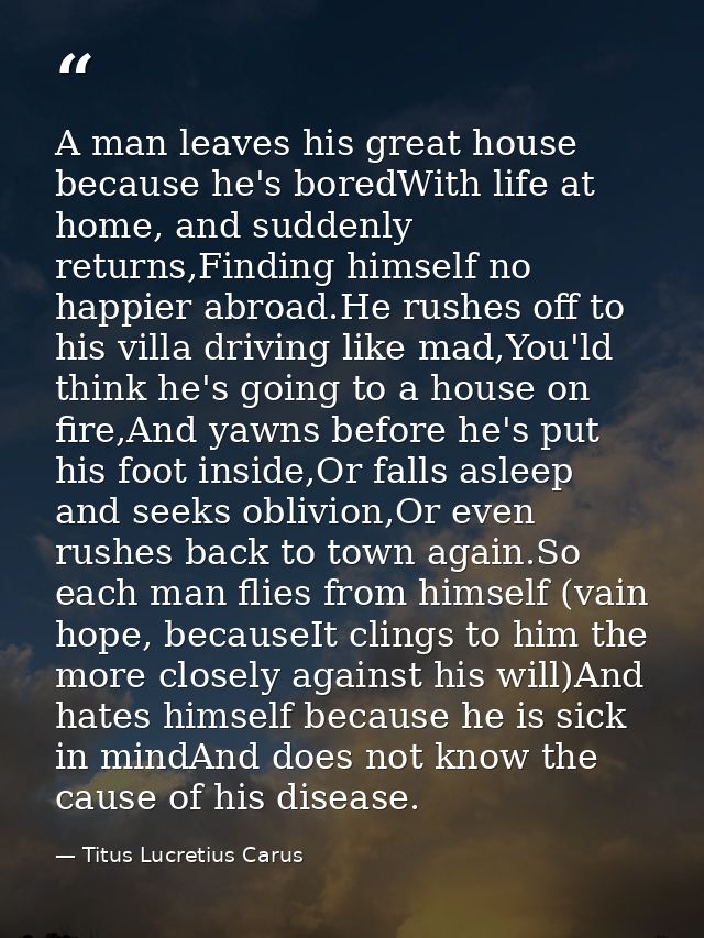 A man leaves his great house because he's boredWith life at home, and suddenly returns,Finding himself no happier abroad — Titus Lucretius Carus
