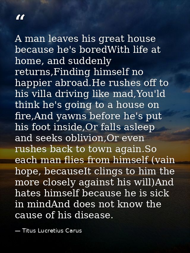 A man leaves his great house because he's boredWith life at home, and suddenly returns,Finding himself no happier abroad — Titus Lucretius Carus