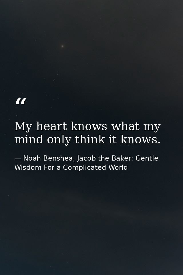 My heart knows what my mind only think it knows. — Noah Benshea, Jacob the Baker: Gentle Wisdom For a Complicated World