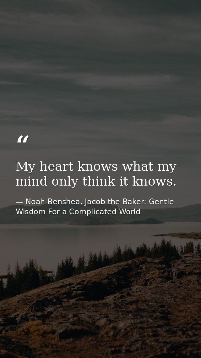 My heart knows what my mind only think it knows. — Noah Benshea, Jacob the Baker: Gentle Wisdom For a Complicated World