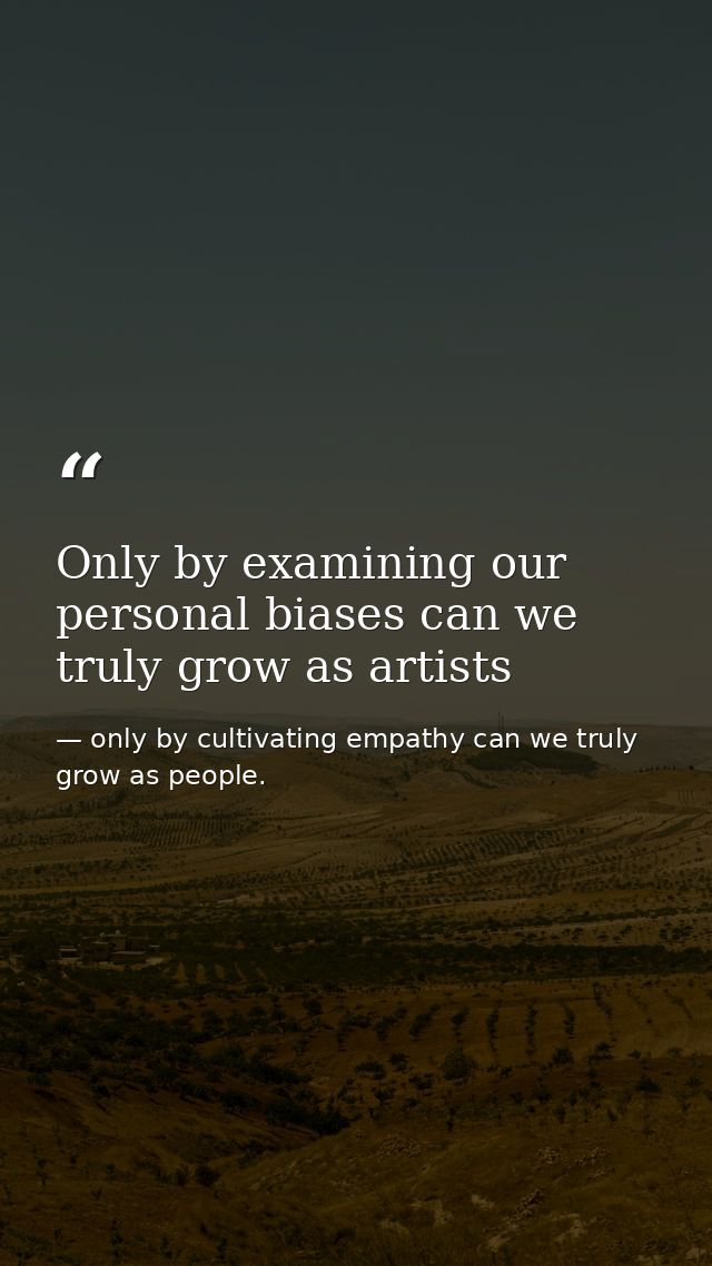 Only by examining our personal biases can we truly grow as artists — only by cultivating empathy can we truly grow as people.
