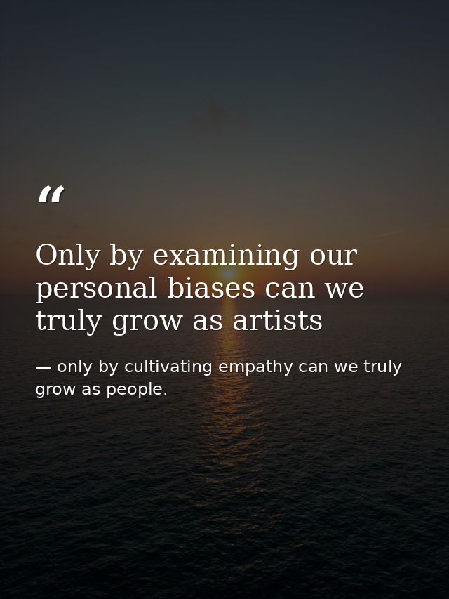 Only by examining our personal biases can we truly grow as artists — only by cultivating empathy can we truly grow as people.
