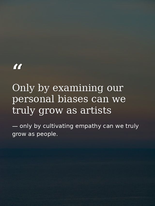 Only by examining our personal biases can we truly grow as artists — only by cultivating empathy can we truly grow as people.