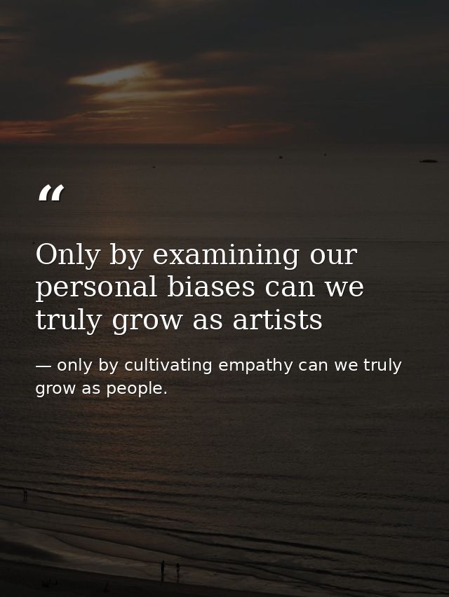Only by examining our personal biases can we truly grow as artists — only by cultivating empathy can we truly grow as people.