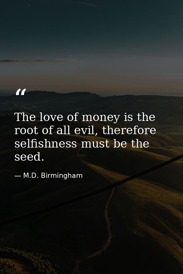 The love of money is the root of all evil, therefore selfishness must be the seed. — M.D. Birmingham