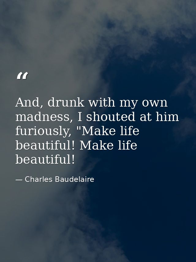 And, drunk with my own madness, I shouted at him furiously, "Make life beautiful! Make life beautiful! — Charles Baudelaire