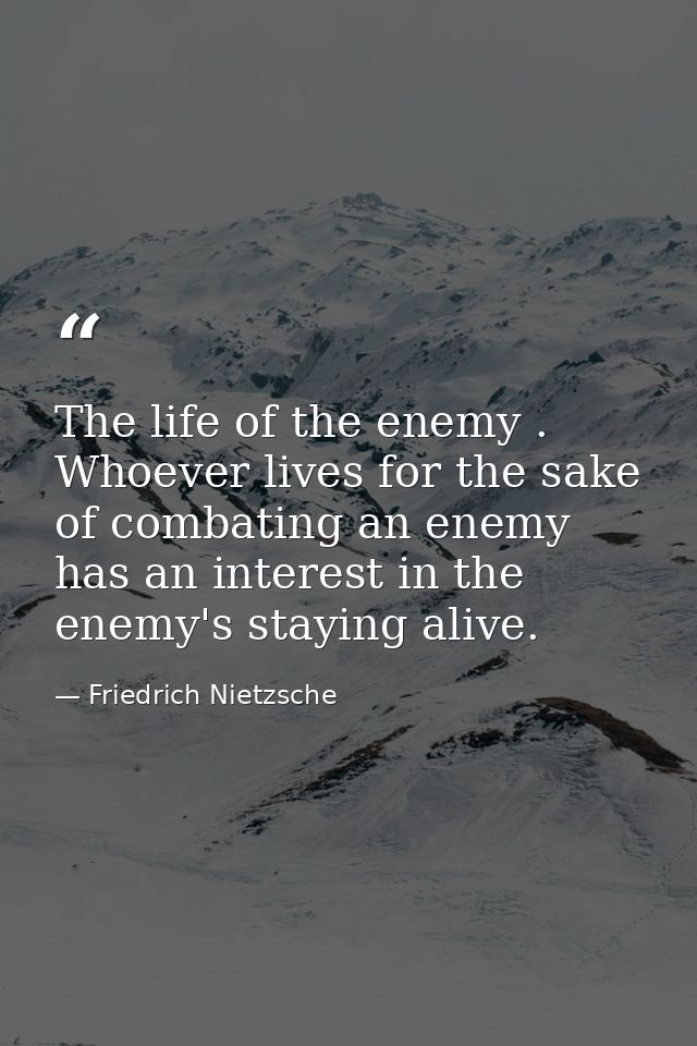 The life of the enemy . Whoever lives for the sake of combating an enemy has an interest in the enemy's staying alive. — Friedrich Nietzsche